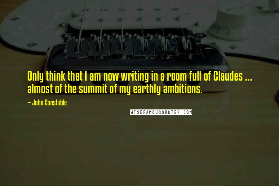 John Constable Quotes: Only think that I am now writing in a room full of Claudes ... almost of the summit of my earthly ambitions.