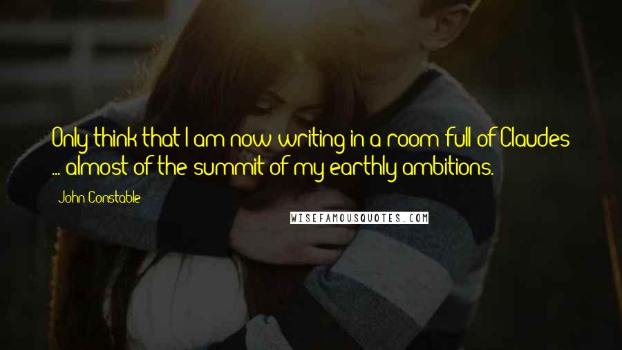 John Constable Quotes: Only think that I am now writing in a room full of Claudes ... almost of the summit of my earthly ambitions.