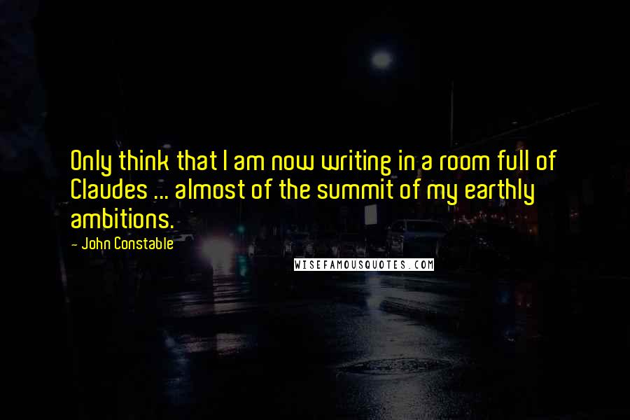 John Constable Quotes: Only think that I am now writing in a room full of Claudes ... almost of the summit of my earthly ambitions.
