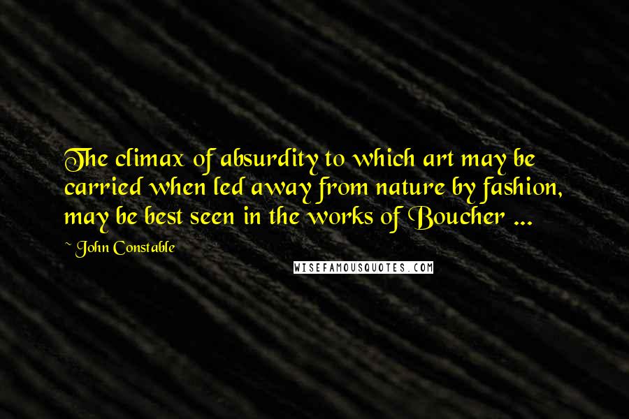 John Constable Quotes: The climax of absurdity to which art may be carried when led away from nature by fashion, may be best seen in the works of Boucher ...