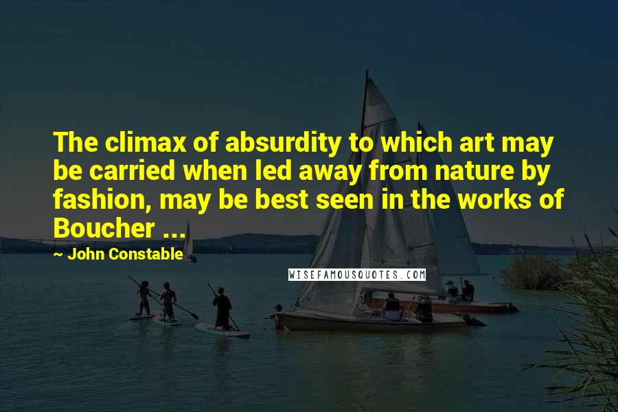 John Constable Quotes: The climax of absurdity to which art may be carried when led away from nature by fashion, may be best seen in the works of Boucher ...