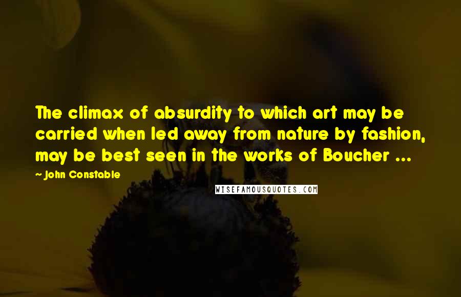 John Constable Quotes: The climax of absurdity to which art may be carried when led away from nature by fashion, may be best seen in the works of Boucher ...