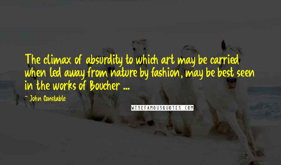 John Constable Quotes: The climax of absurdity to which art may be carried when led away from nature by fashion, may be best seen in the works of Boucher ...