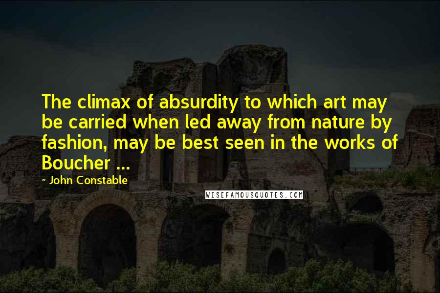 John Constable Quotes: The climax of absurdity to which art may be carried when led away from nature by fashion, may be best seen in the works of Boucher ...