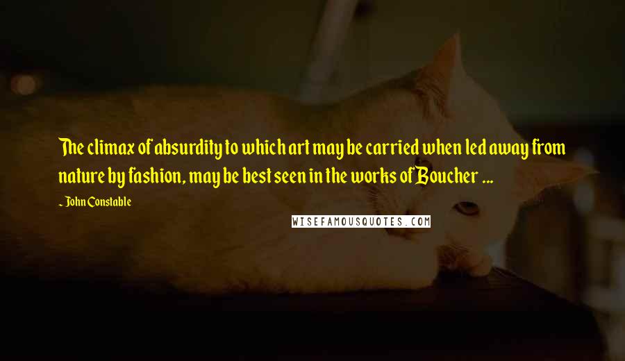 John Constable Quotes: The climax of absurdity to which art may be carried when led away from nature by fashion, may be best seen in the works of Boucher ...