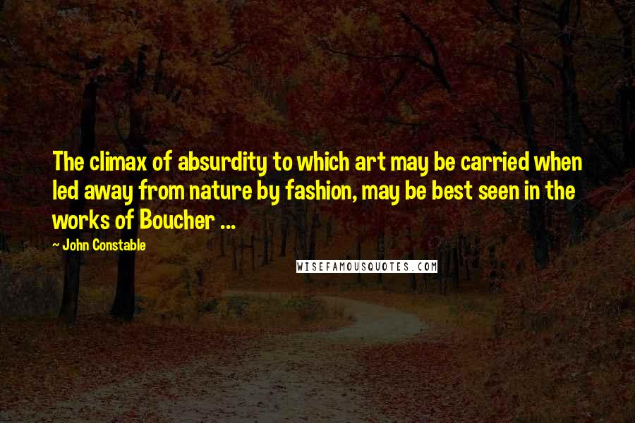 John Constable Quotes: The climax of absurdity to which art may be carried when led away from nature by fashion, may be best seen in the works of Boucher ...