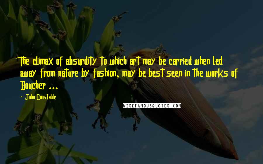 John Constable Quotes: The climax of absurdity to which art may be carried when led away from nature by fashion, may be best seen in the works of Boucher ...