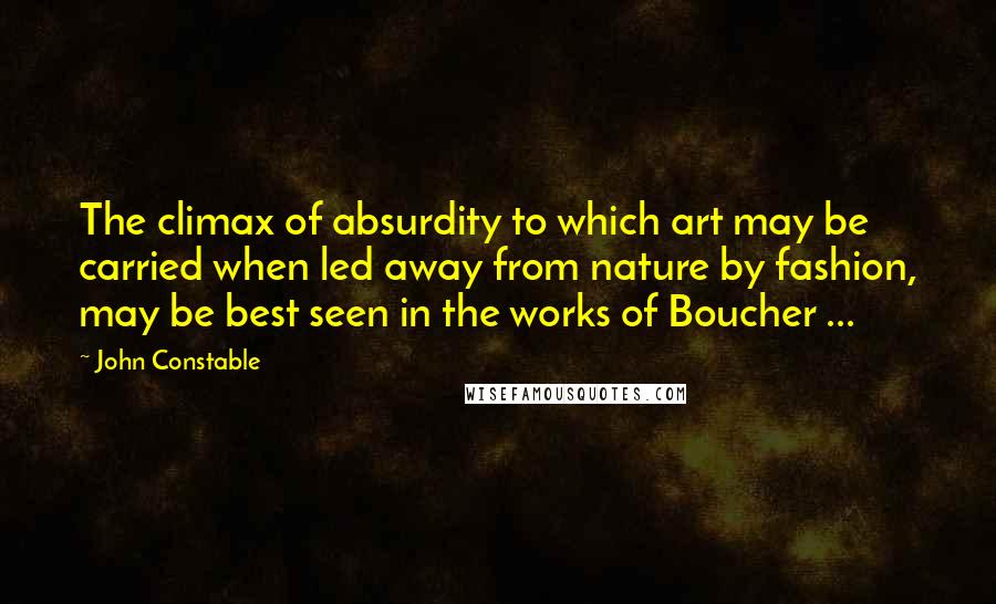 John Constable Quotes: The climax of absurdity to which art may be carried when led away from nature by fashion, may be best seen in the works of Boucher ...