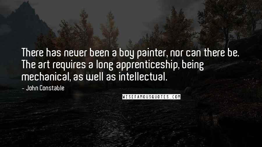 John Constable Quotes: There has never been a boy painter, nor can there be. The art requires a long apprenticeship, being mechanical, as well as intellectual.