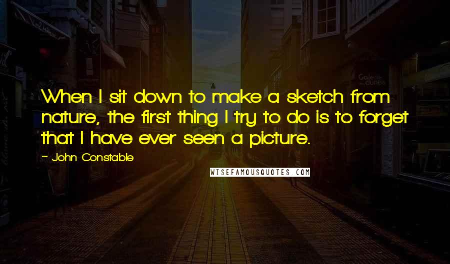 John Constable Quotes: When I sit down to make a sketch from nature, the first thing I try to do is to forget that I have ever seen a picture.