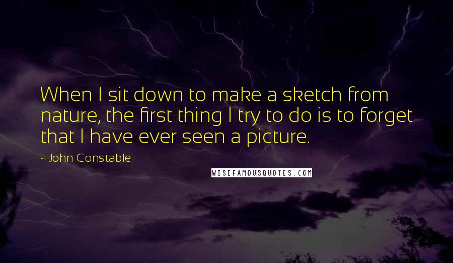 John Constable Quotes: When I sit down to make a sketch from nature, the first thing I try to do is to forget that I have ever seen a picture.