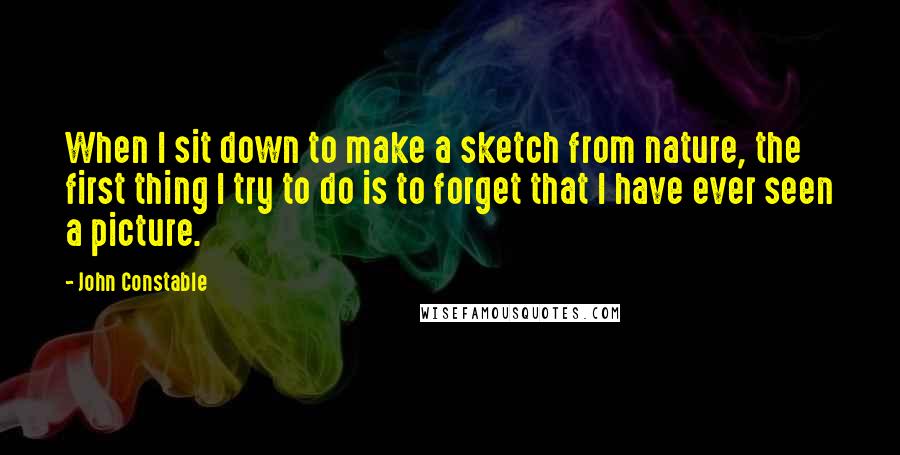 John Constable Quotes: When I sit down to make a sketch from nature, the first thing I try to do is to forget that I have ever seen a picture.