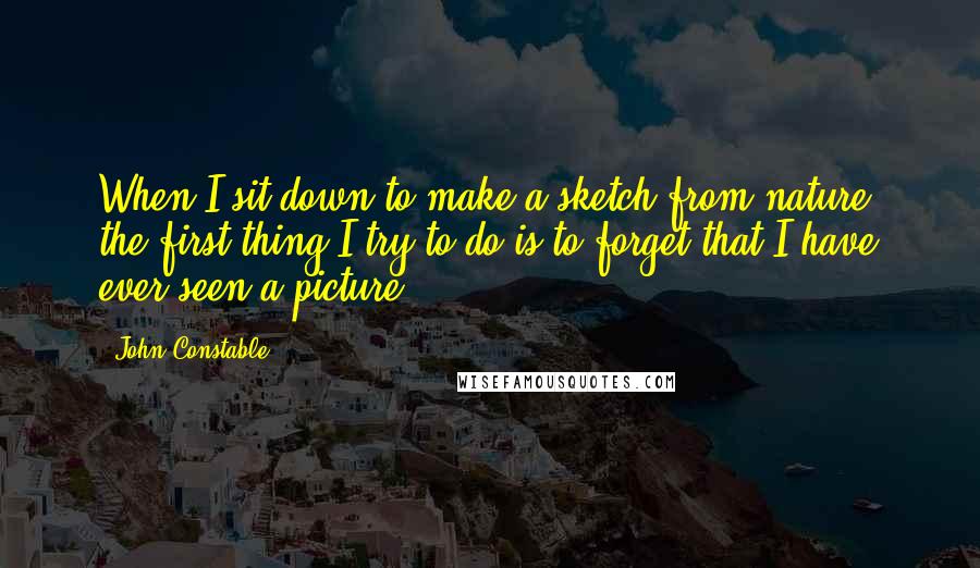 John Constable Quotes: When I sit down to make a sketch from nature, the first thing I try to do is to forget that I have ever seen a picture.