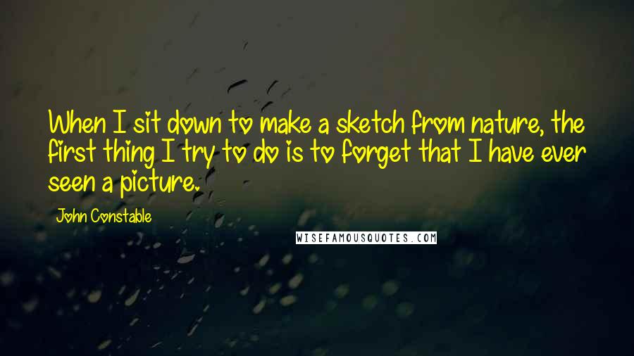 John Constable Quotes: When I sit down to make a sketch from nature, the first thing I try to do is to forget that I have ever seen a picture.
