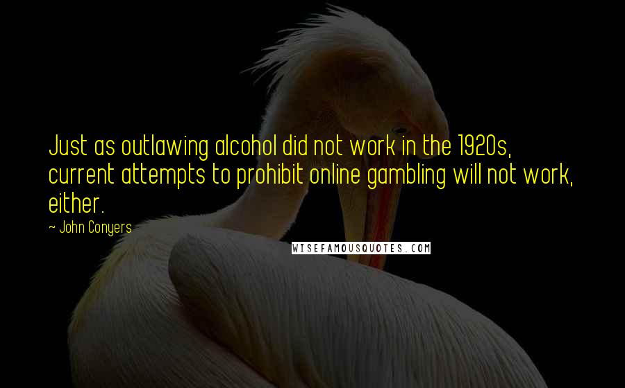 John Conyers Quotes: Just as outlawing alcohol did not work in the 1920s, current attempts to prohibit online gambling will not work, either.