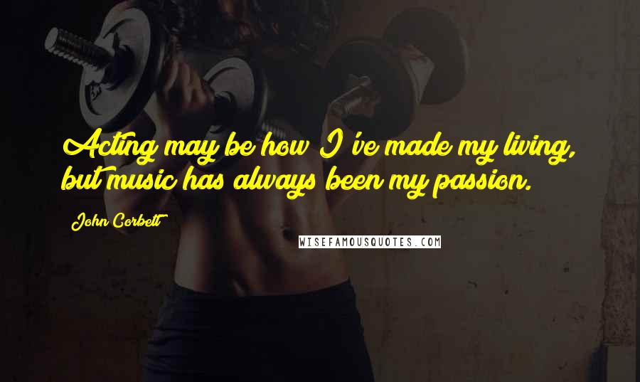 John Corbett Quotes: Acting may be how I've made my living, but music has always been my passion.