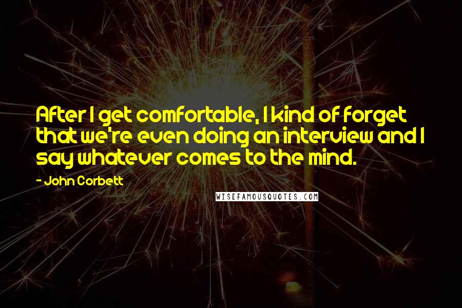 John Corbett Quotes: After I get comfortable, I kind of forget that we're even doing an interview and I say whatever comes to the mind.