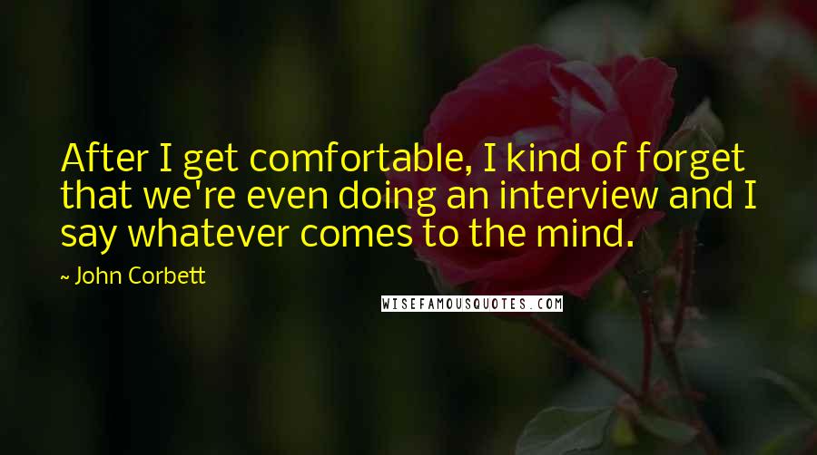 John Corbett Quotes: After I get comfortable, I kind of forget that we're even doing an interview and I say whatever comes to the mind.