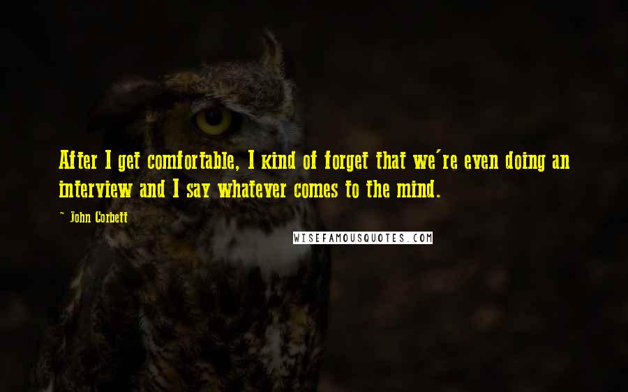 John Corbett Quotes: After I get comfortable, I kind of forget that we're even doing an interview and I say whatever comes to the mind.