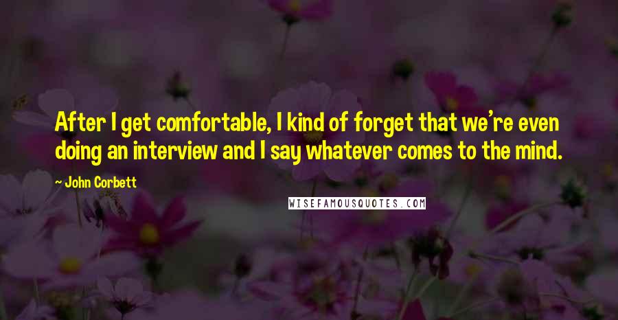 John Corbett Quotes: After I get comfortable, I kind of forget that we're even doing an interview and I say whatever comes to the mind.