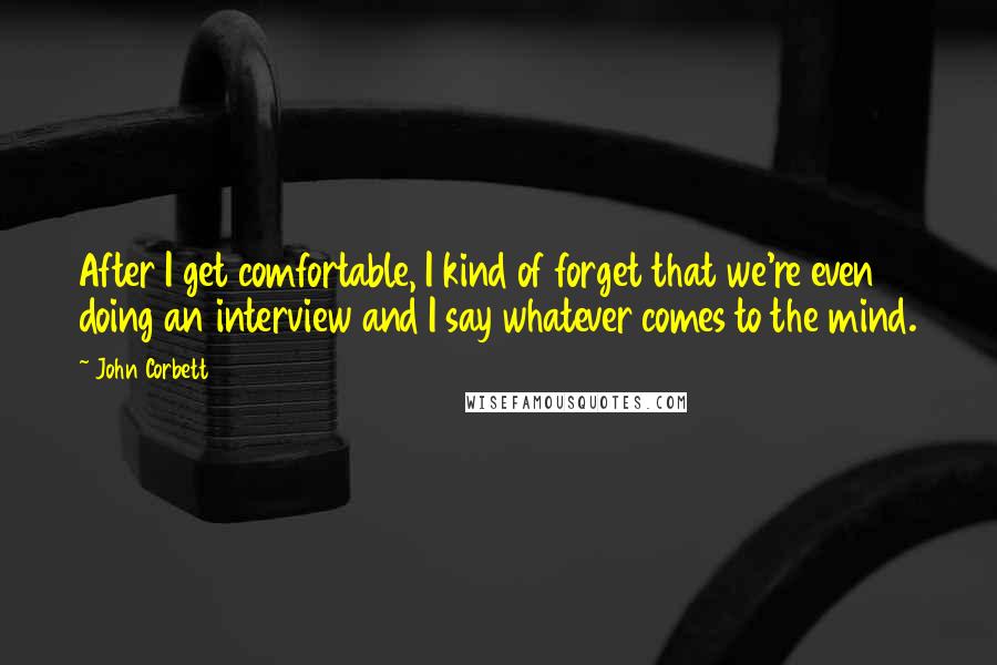 John Corbett Quotes: After I get comfortable, I kind of forget that we're even doing an interview and I say whatever comes to the mind.