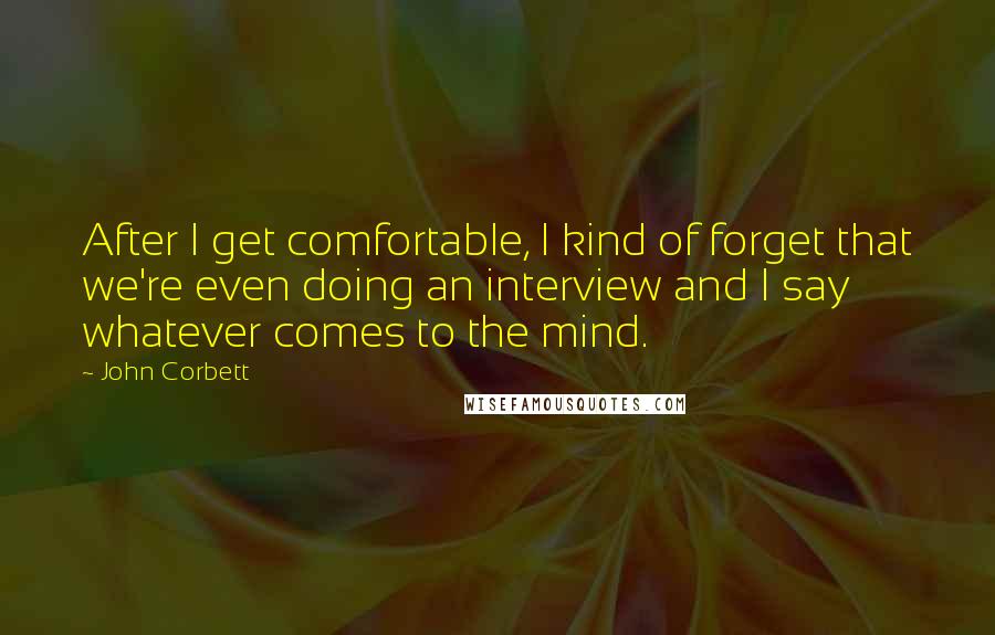 John Corbett Quotes: After I get comfortable, I kind of forget that we're even doing an interview and I say whatever comes to the mind.