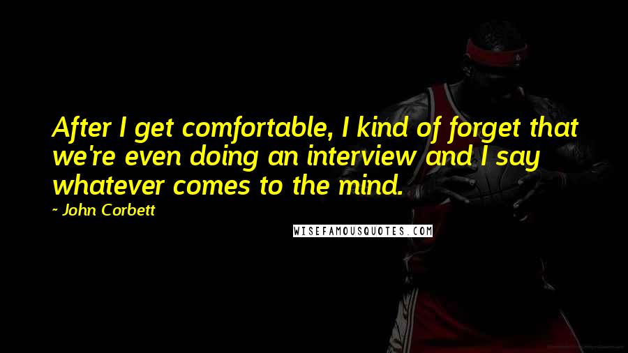 John Corbett Quotes: After I get comfortable, I kind of forget that we're even doing an interview and I say whatever comes to the mind.