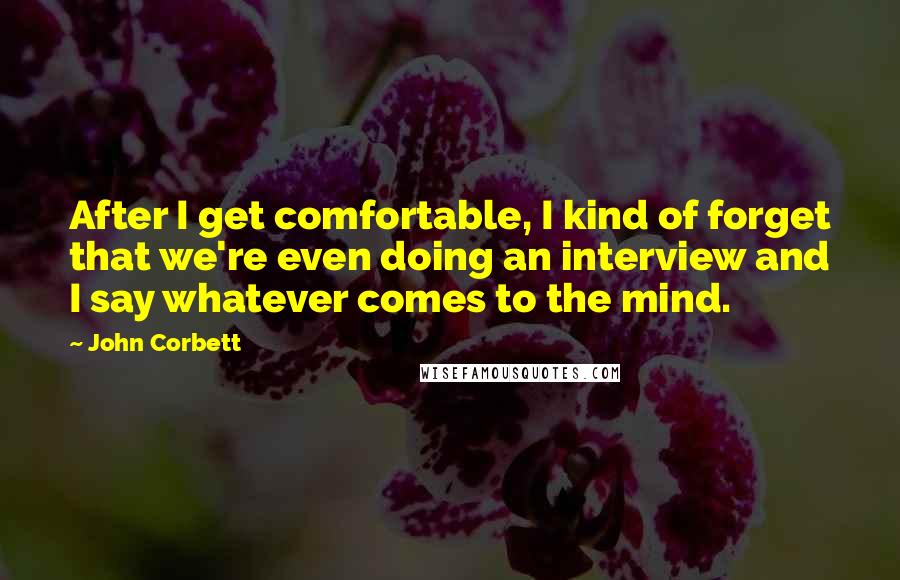 John Corbett Quotes: After I get comfortable, I kind of forget that we're even doing an interview and I say whatever comes to the mind.