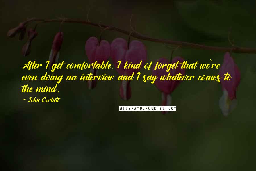 John Corbett Quotes: After I get comfortable, I kind of forget that we're even doing an interview and I say whatever comes to the mind.