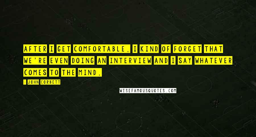 John Corbett Quotes: After I get comfortable, I kind of forget that we're even doing an interview and I say whatever comes to the mind.