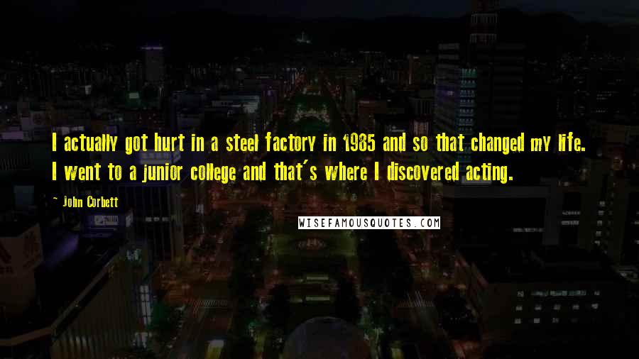 John Corbett Quotes: I actually got hurt in a steel factory in 1985 and so that changed my life. I went to a junior college and that's where I discovered acting.