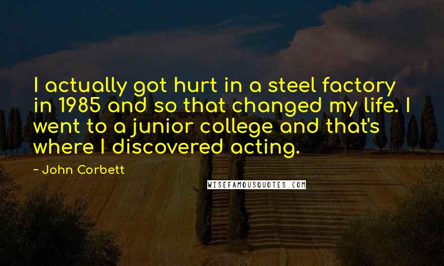 John Corbett Quotes: I actually got hurt in a steel factory in 1985 and so that changed my life. I went to a junior college and that's where I discovered acting.