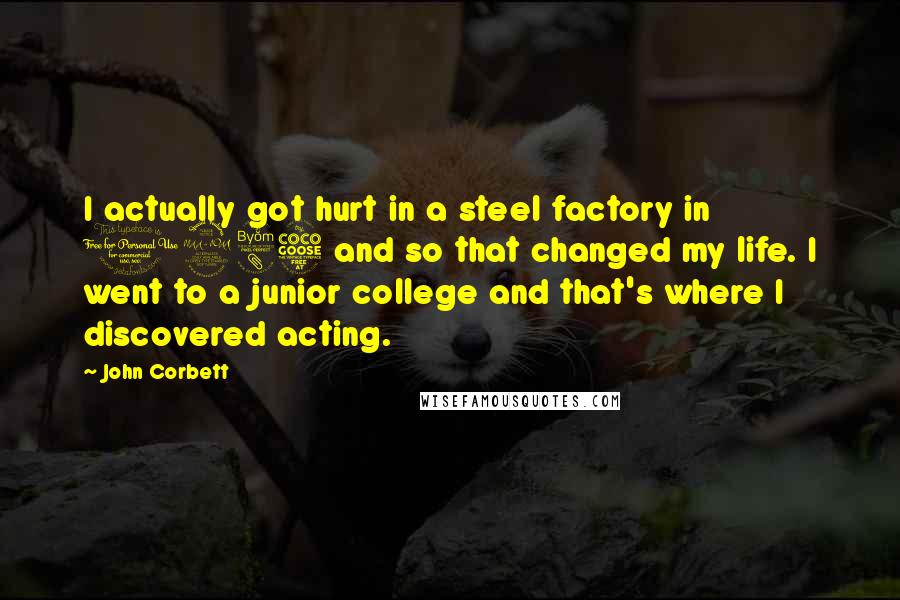 John Corbett Quotes: I actually got hurt in a steel factory in 1985 and so that changed my life. I went to a junior college and that's where I discovered acting.