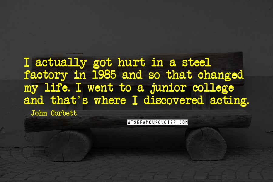 John Corbett Quotes: I actually got hurt in a steel factory in 1985 and so that changed my life. I went to a junior college and that's where I discovered acting.