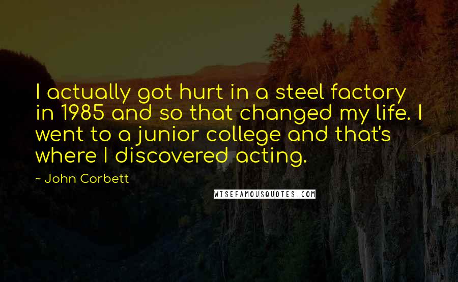 John Corbett Quotes: I actually got hurt in a steel factory in 1985 and so that changed my life. I went to a junior college and that's where I discovered acting.