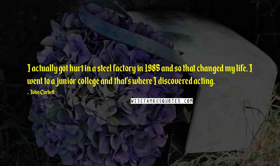 John Corbett Quotes: I actually got hurt in a steel factory in 1985 and so that changed my life. I went to a junior college and that's where I discovered acting.