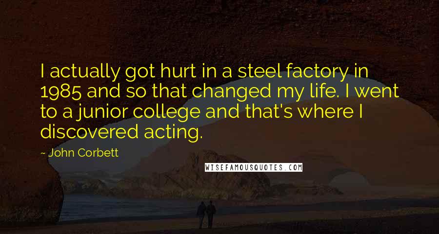 John Corbett Quotes: I actually got hurt in a steel factory in 1985 and so that changed my life. I went to a junior college and that's where I discovered acting.
