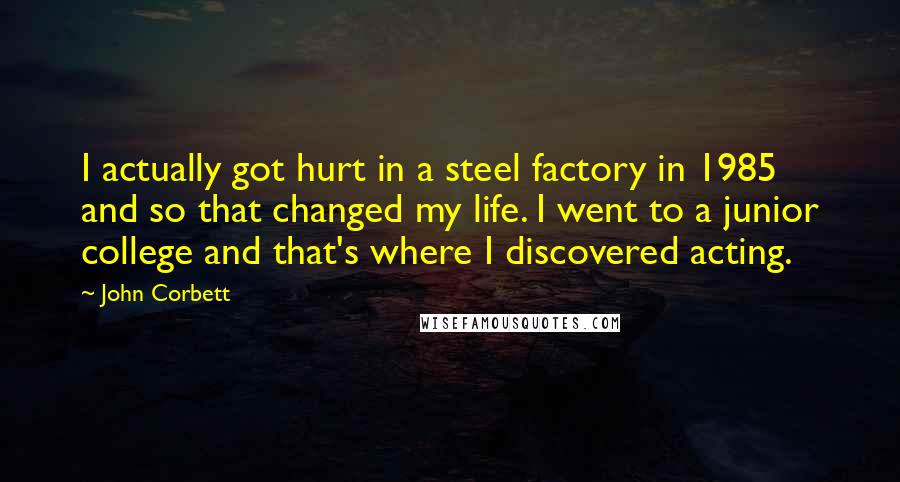 John Corbett Quotes: I actually got hurt in a steel factory in 1985 and so that changed my life. I went to a junior college and that's where I discovered acting.