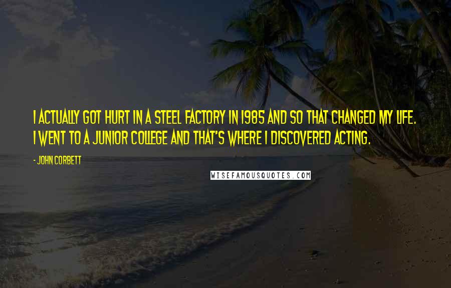 John Corbett Quotes: I actually got hurt in a steel factory in 1985 and so that changed my life. I went to a junior college and that's where I discovered acting.