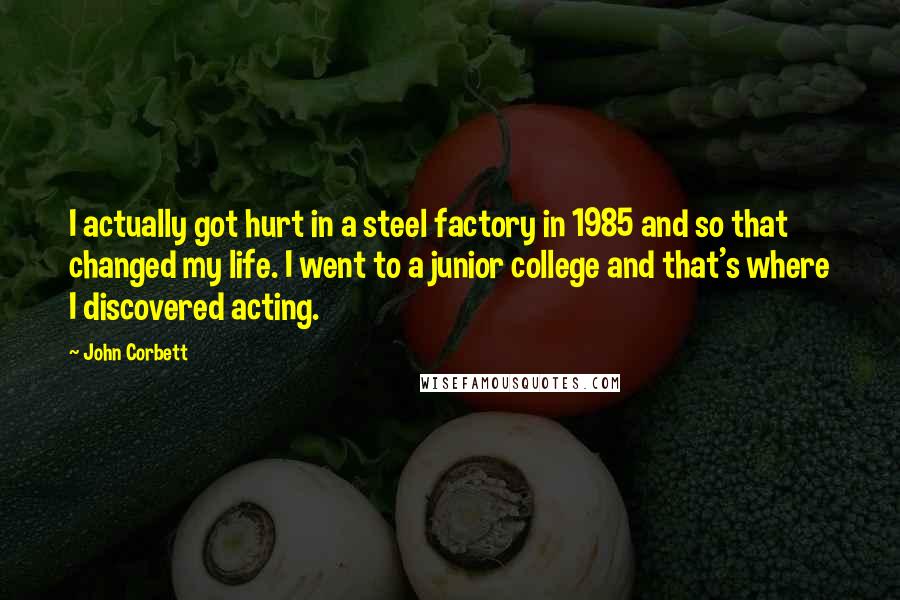 John Corbett Quotes: I actually got hurt in a steel factory in 1985 and so that changed my life. I went to a junior college and that's where I discovered acting.