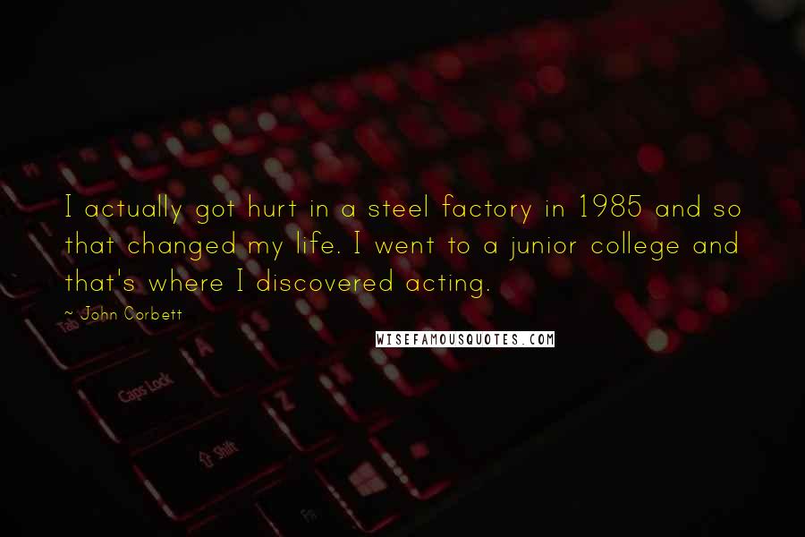 John Corbett Quotes: I actually got hurt in a steel factory in 1985 and so that changed my life. I went to a junior college and that's where I discovered acting.