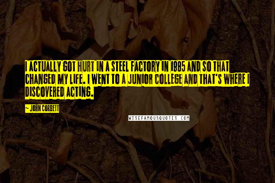 John Corbett Quotes: I actually got hurt in a steel factory in 1985 and so that changed my life. I went to a junior college and that's where I discovered acting.