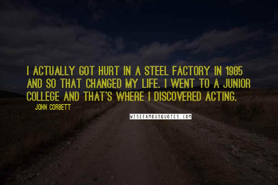 John Corbett Quotes: I actually got hurt in a steel factory in 1985 and so that changed my life. I went to a junior college and that's where I discovered acting.