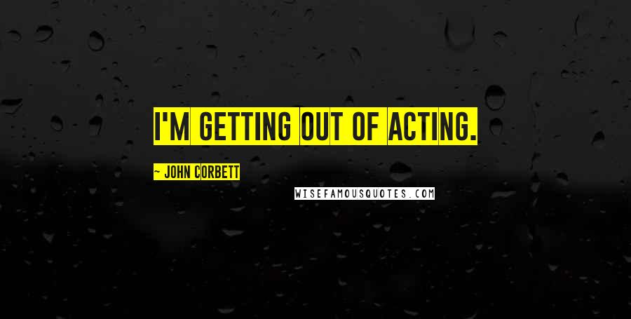 John Corbett Quotes: I'm getting out of acting.