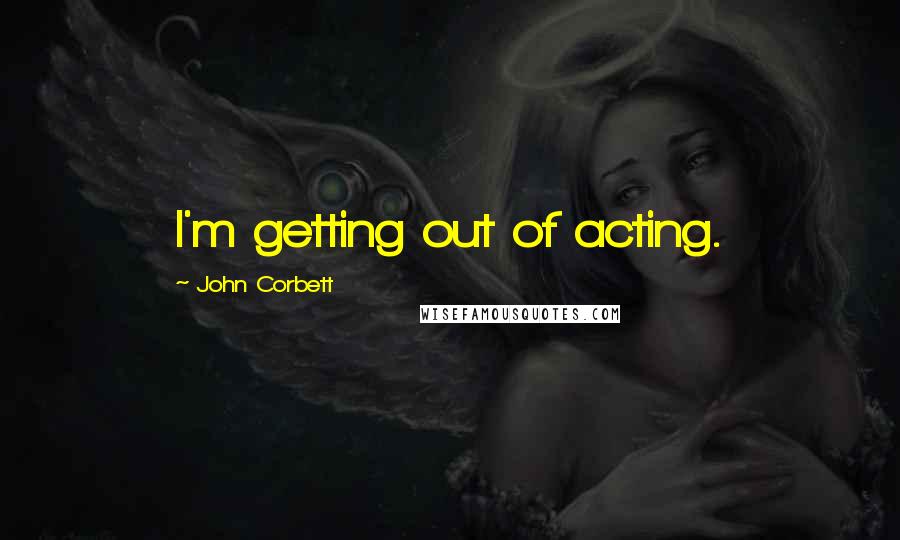 John Corbett Quotes: I'm getting out of acting.