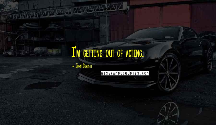 John Corbett Quotes: I'm getting out of acting.