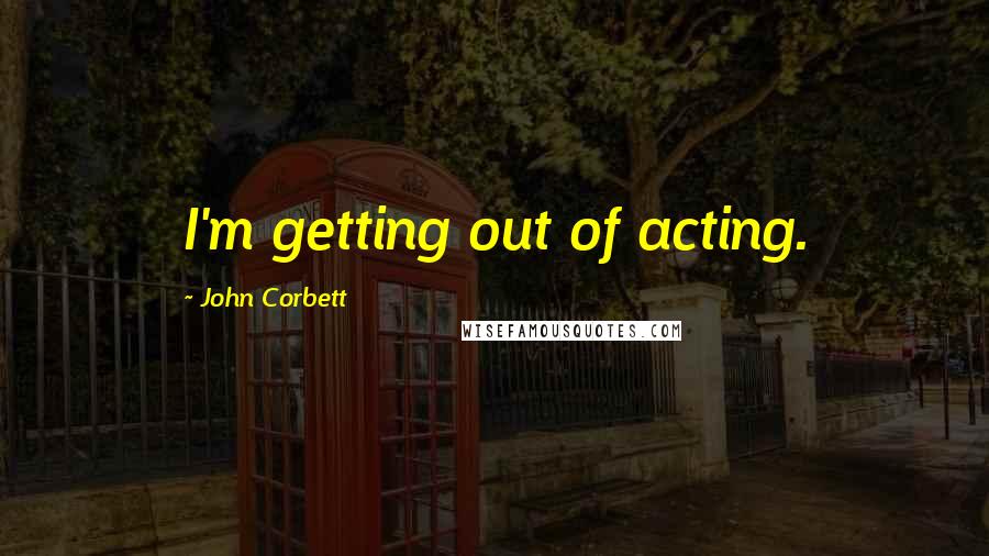 John Corbett Quotes: I'm getting out of acting.