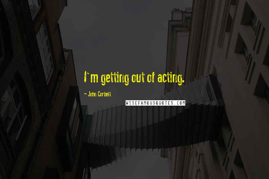 John Corbett Quotes: I'm getting out of acting.