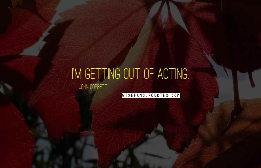 John Corbett Quotes: I'm getting out of acting.