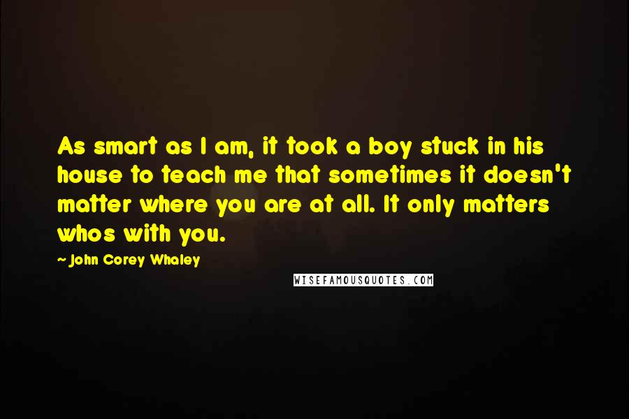 John Corey Whaley Quotes: As smart as I am, it took a boy stuck in his house to teach me that sometimes it doesn't matter where you are at all. It only matters whos with you.